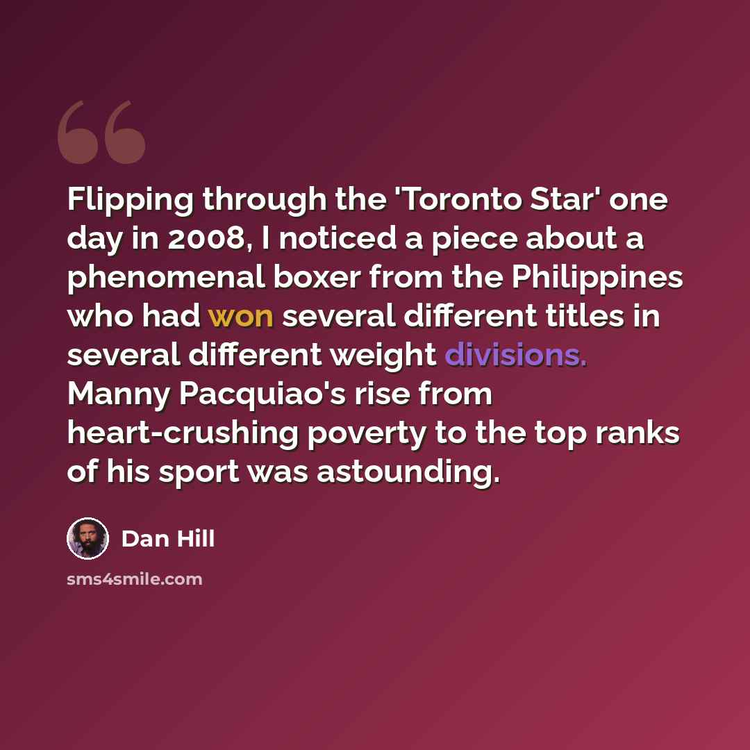 “Flipping through the 'Toronto Star' one day in 2008, I noticed a piece about a phenomenal boxer from the Philippines who had won several different titles in several different weight divisions. Manny Pacquiao's rise from heart-crushing poverty to the top ranks of his sport was astounding.” quote by Dan Hill