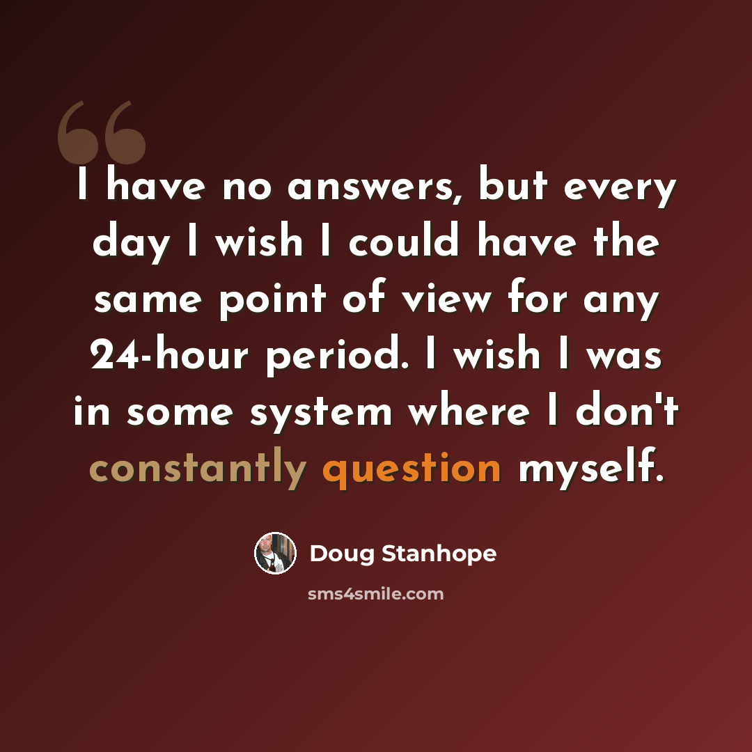 “I have no answers, but every day I wish I could have the same point of view for any 24-hour period. I wish I was in some system where I don't constantly question myself.” quote by Doug Stanhope
