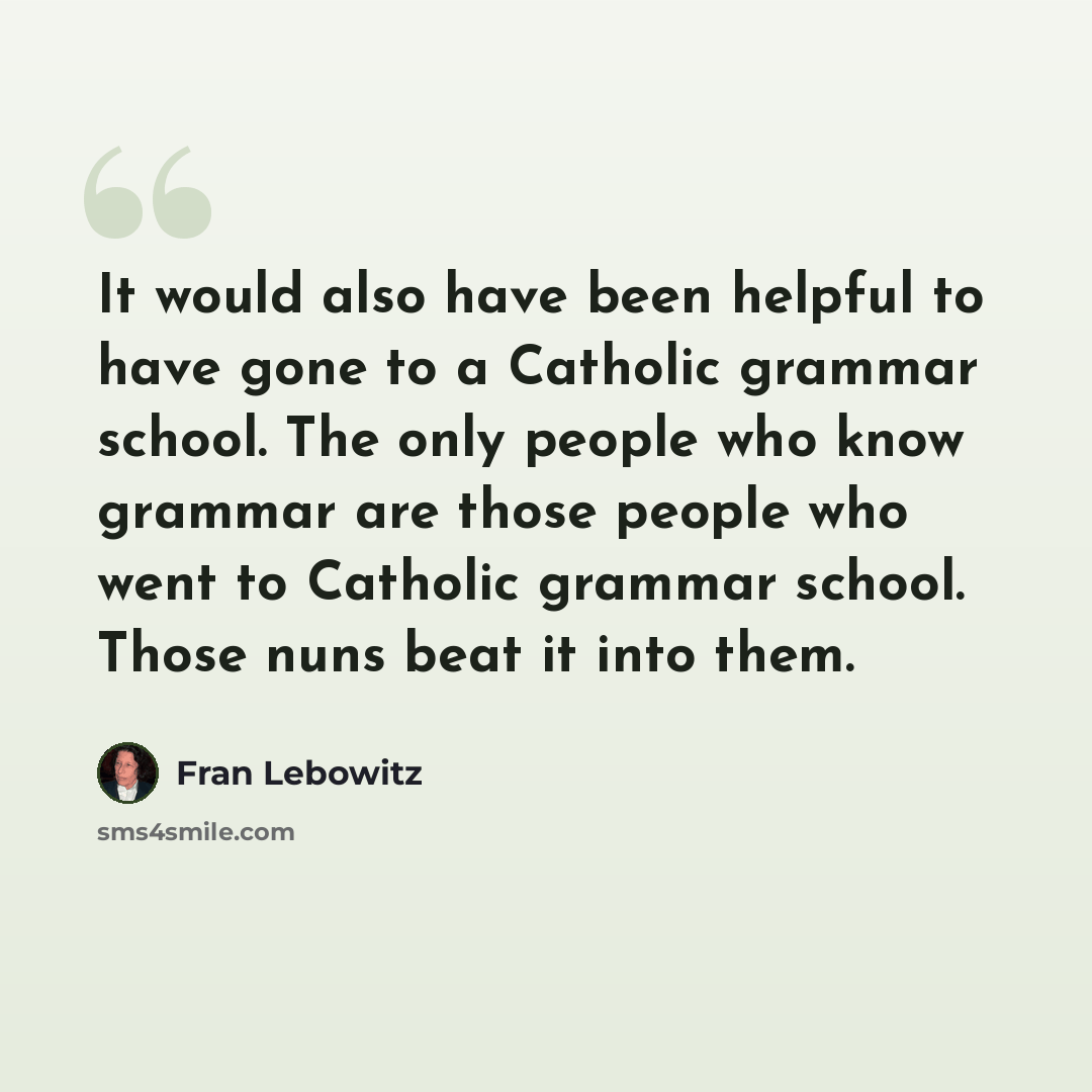 “It would also have been helpful to have gone to a Catholic grammar school. The only people who know grammar are those people who went to Catholic grammar school. Those nuns beat it into them.” quote by Fran Lebowitz