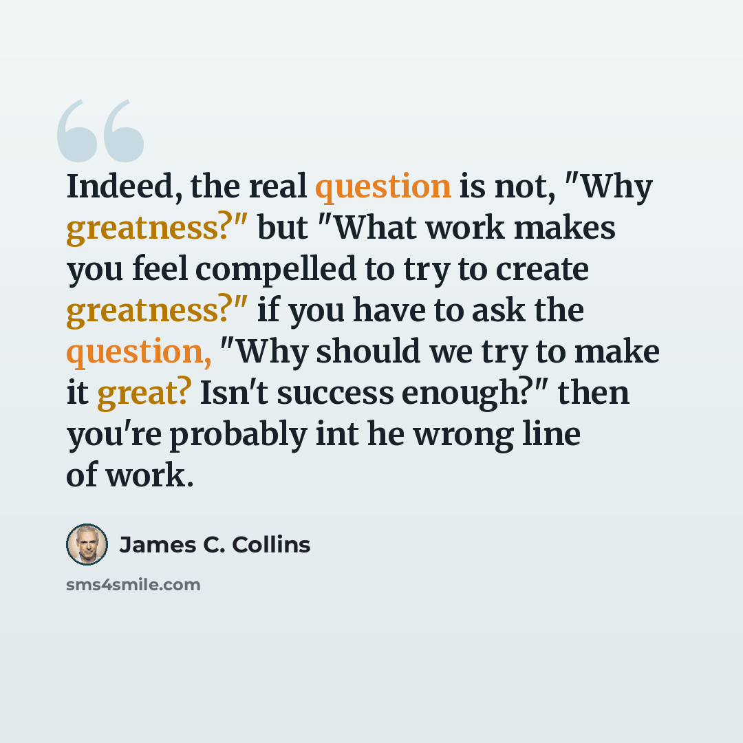 “Indeed, the real question is not, "Why greatness?" but "What work makes you feel compelled to try to create greatness?" if you have to ask the question, "Why should we try to make it great? Isn't success enough?" then you're probably int he wrong line of work.” quote by James C. Collins
