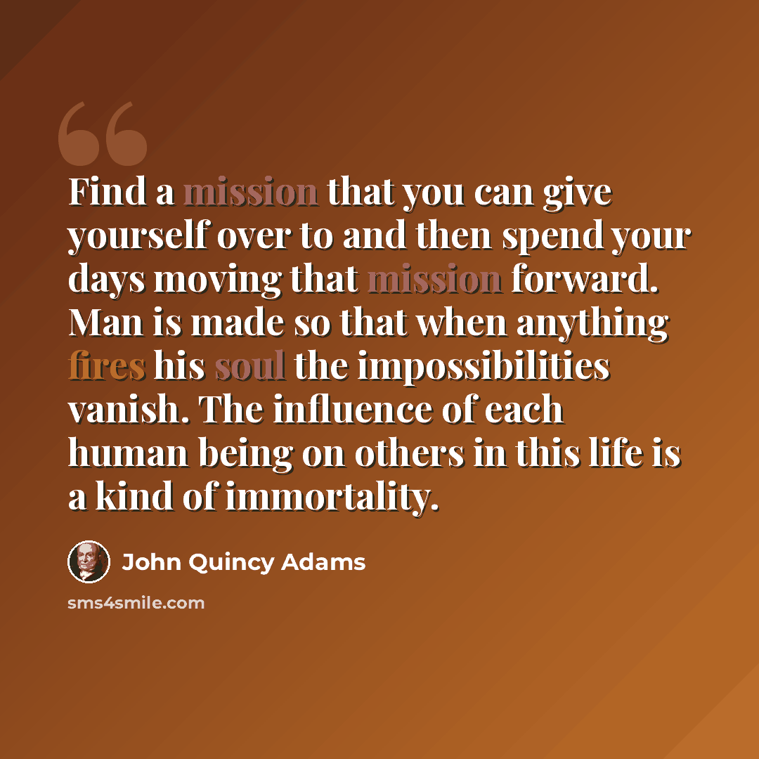 “Find a mission that you can give yourself over to and then spend your days moving that mission forward. Man is made so that when anything fires his soul the impossibilities vanish. The influence of each human being on others in this life is a kind of immortality.” quote by John Quincy Adams