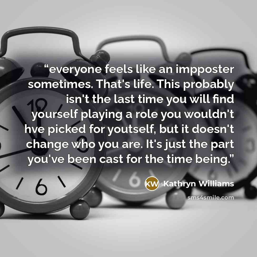 “everyone feels like an impposter sometimes. That's life. This probably isn't the last time you will find yourself playing a role you wouldn't hve picked for youtself, but it doesn't change who you are. It's just the part you've been cast for the time being.” quote by Kathryn Williams