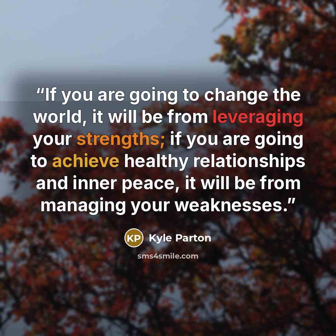 “If you are going to change the world, it will be from leveraging your strengths; if you are going to achieve healthy relationships and inner peace, it will be from managing your weaknesses.” quote by Kyle Parton