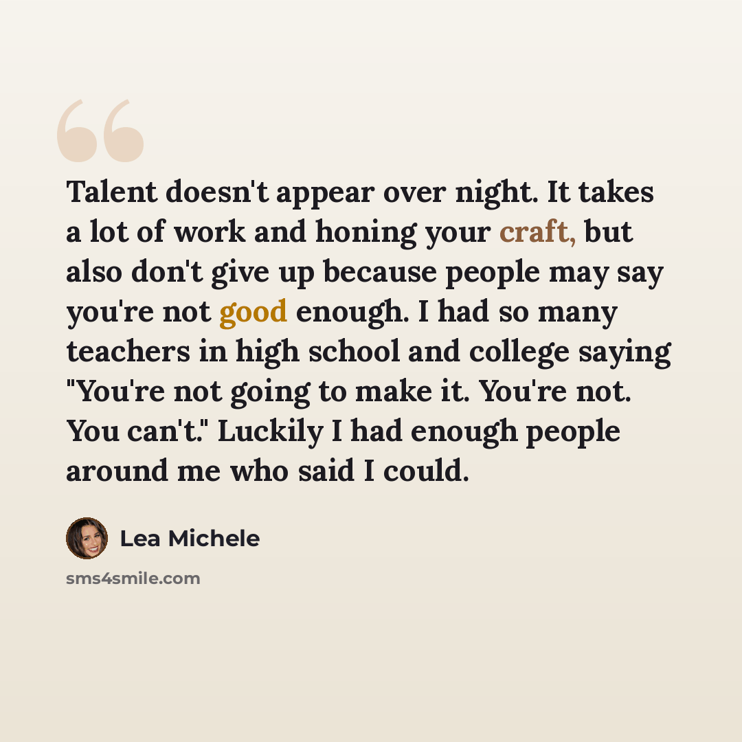 “Talent doesn't appear over night. It takes a lot of work and honing your craft, but also don't give up because people may say you're not good enough. I had so many teachers in high school and college saying "You're not going to make it. You're not. You can't." Luckily I had enough people around me…” quote by Lea Michele