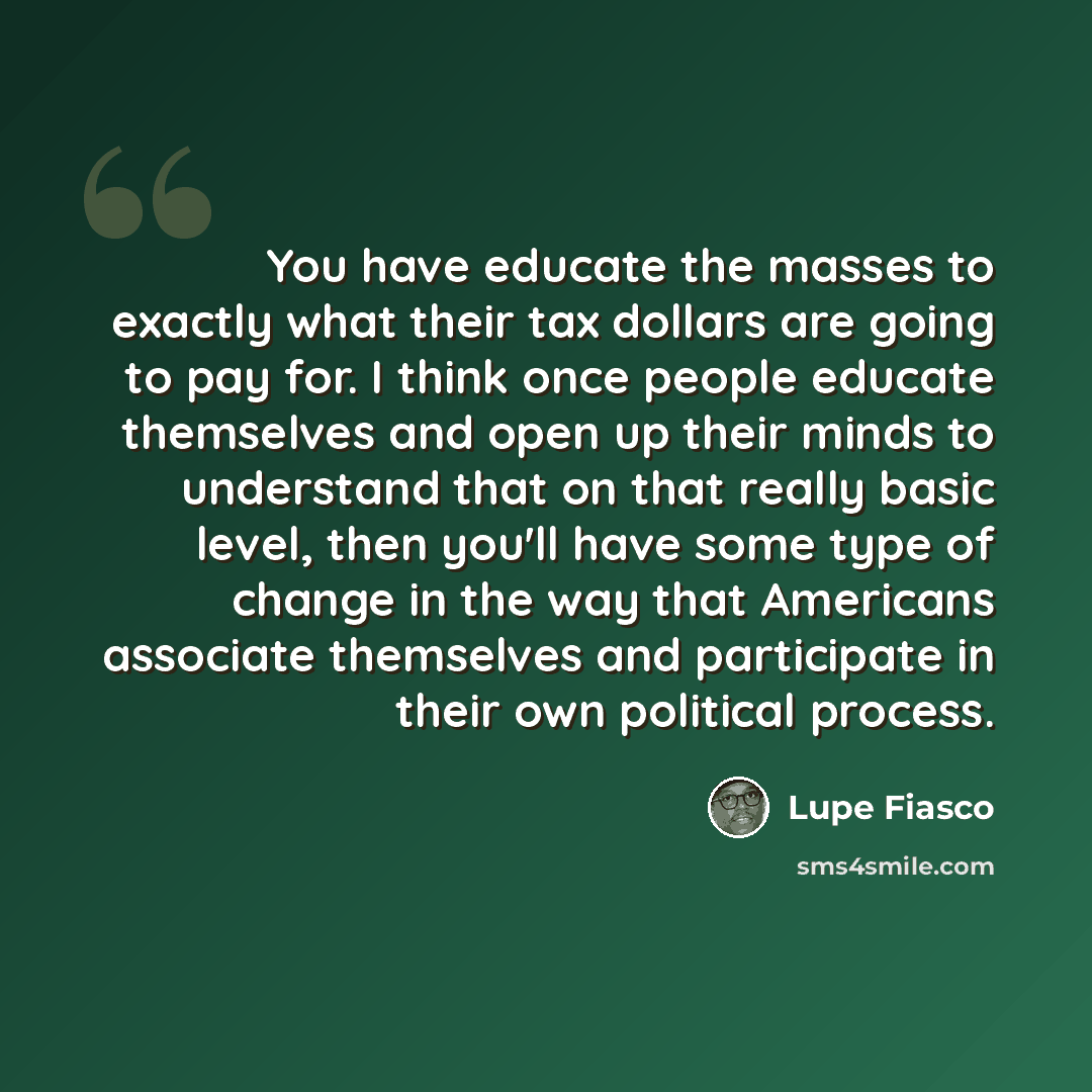 “You have educate the masses to exactly what their tax dollars are going to pay for. I think once people educate themselves and open up their minds to understand that on that really basic level, then you'll have some type of change in the way that Americans associate themselves and participate in…” quote by Lupe Fiasco