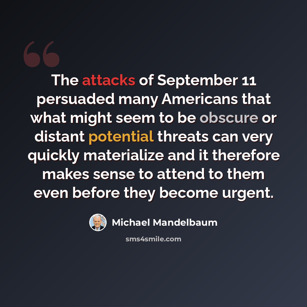 “The attacks of September 11 persuaded many Americans that what might seem to be obscure or distant potential threats can very quickly materialize and it therefore makes sense to attend to them even before they become urgent.” quote by Michael Mandelbaum