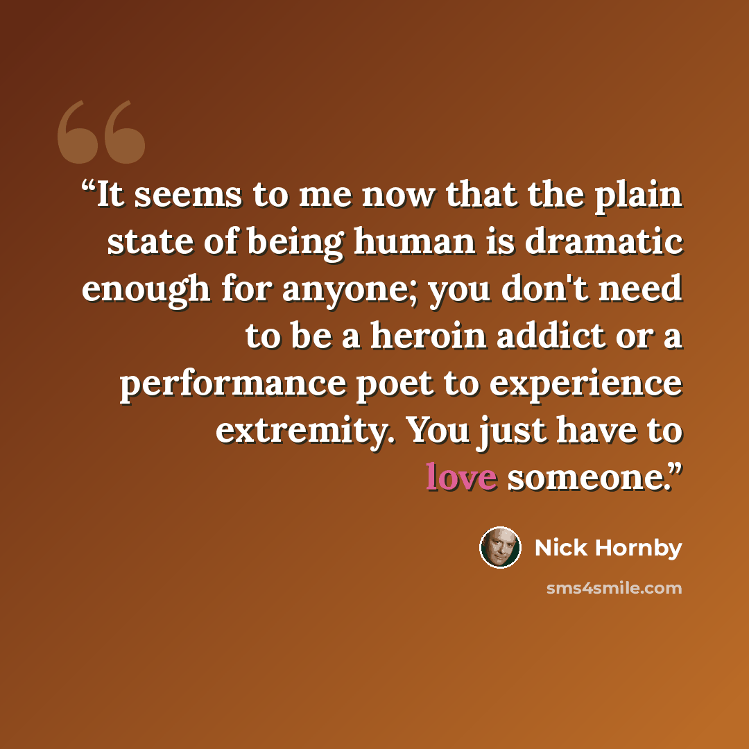 “It seems to me now that the plain state of being human is dramatic enough for anyone; you don't need to be a heroin addict or a performance poet to experience extremity. You just have to love someone.” quote by Nick Hornby