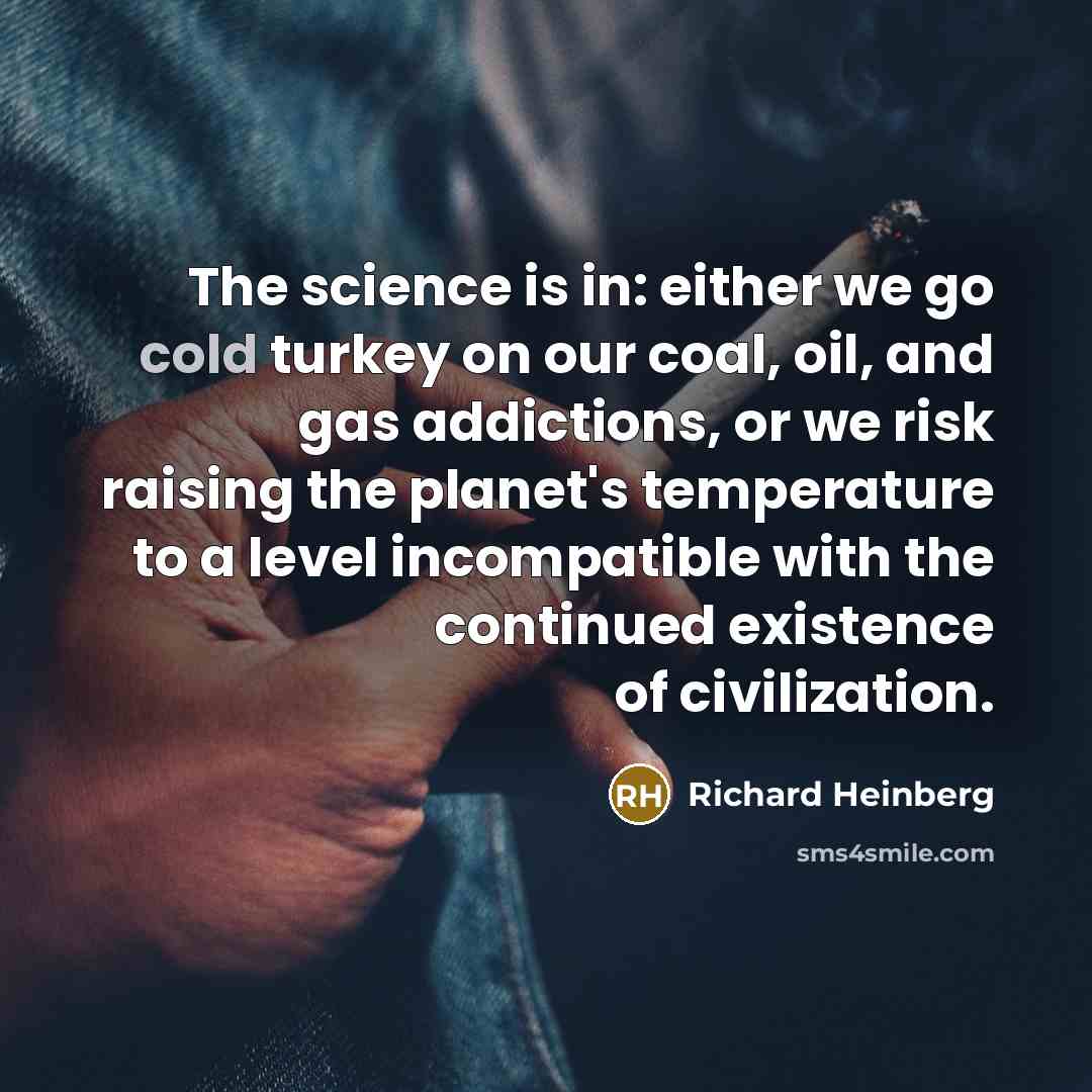 “The science is in: either we go cold turkey on our coal, oil, and gas addictions, or we risk raising the planet's temperature to a level incompatible with the continued existence of civilization.” quote by Richard Heinberg