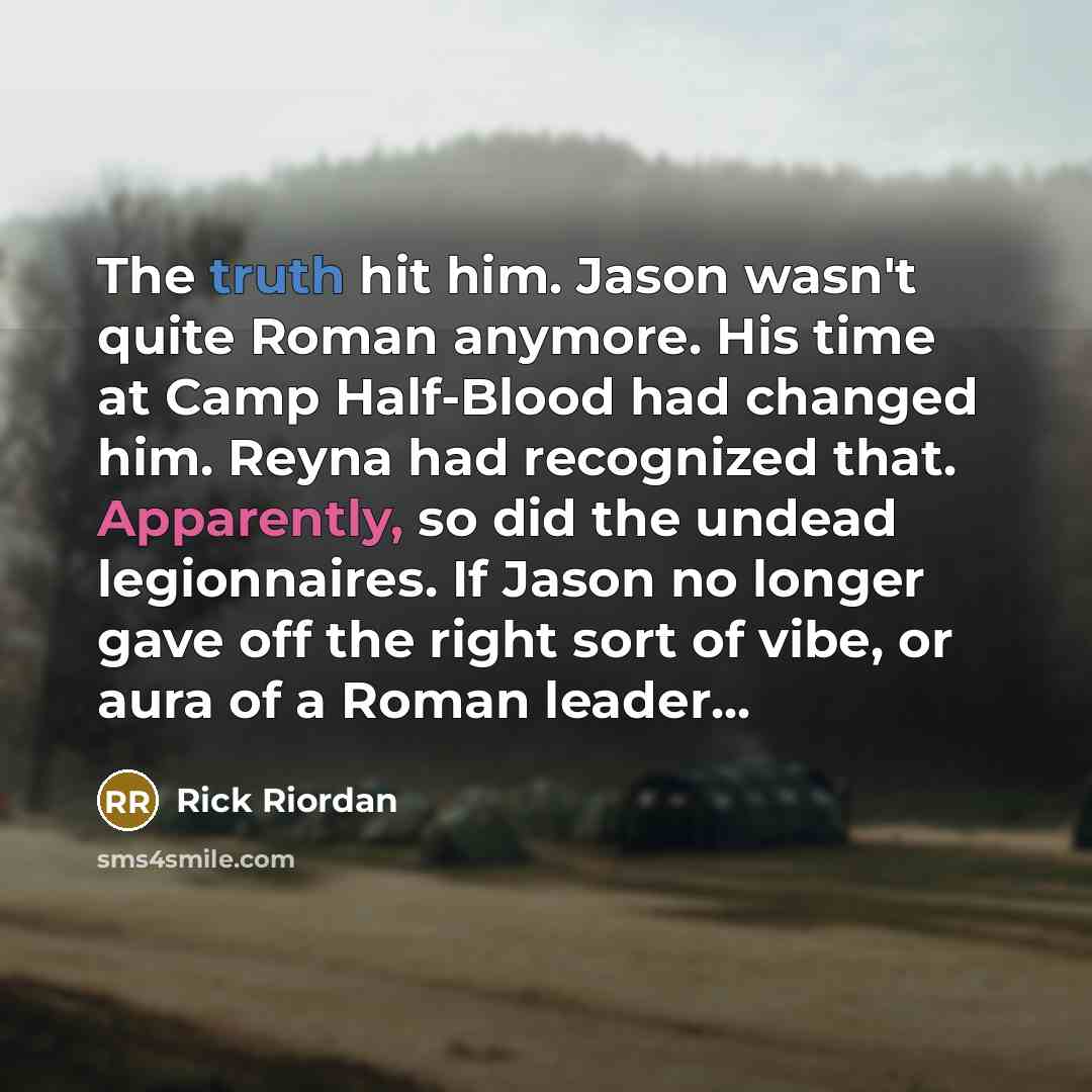 “The truth hit him. Jason wasn't quite Roman anymore. His time at Camp Half-Blood had changed him. Reyna had recognized that. Apparently, so did the undead legionnaires. If Jason no longer gave off the right sort of vibe, or aura of a Roman leader...” quote by Rick Riordan