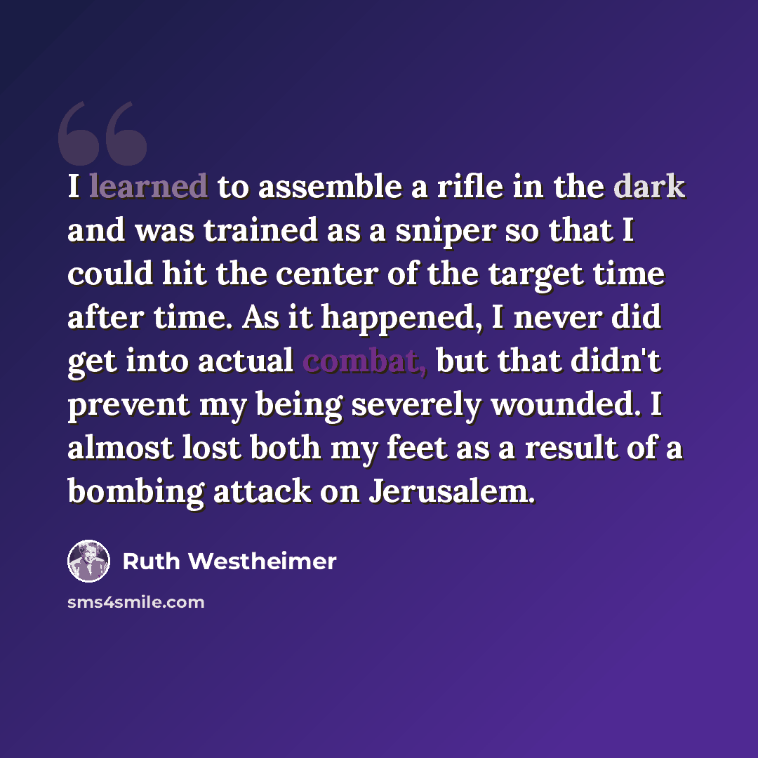 “I learned to assemble a rifle in the dark and was trained as a sniper so that I could hit the center of the target time after time. As it happened, I never did get into actual combat, but that didn't prevent my being severely wounded. I almost lost both my feet as a result of a bombing attack on…” quote by Ruth Westheimer