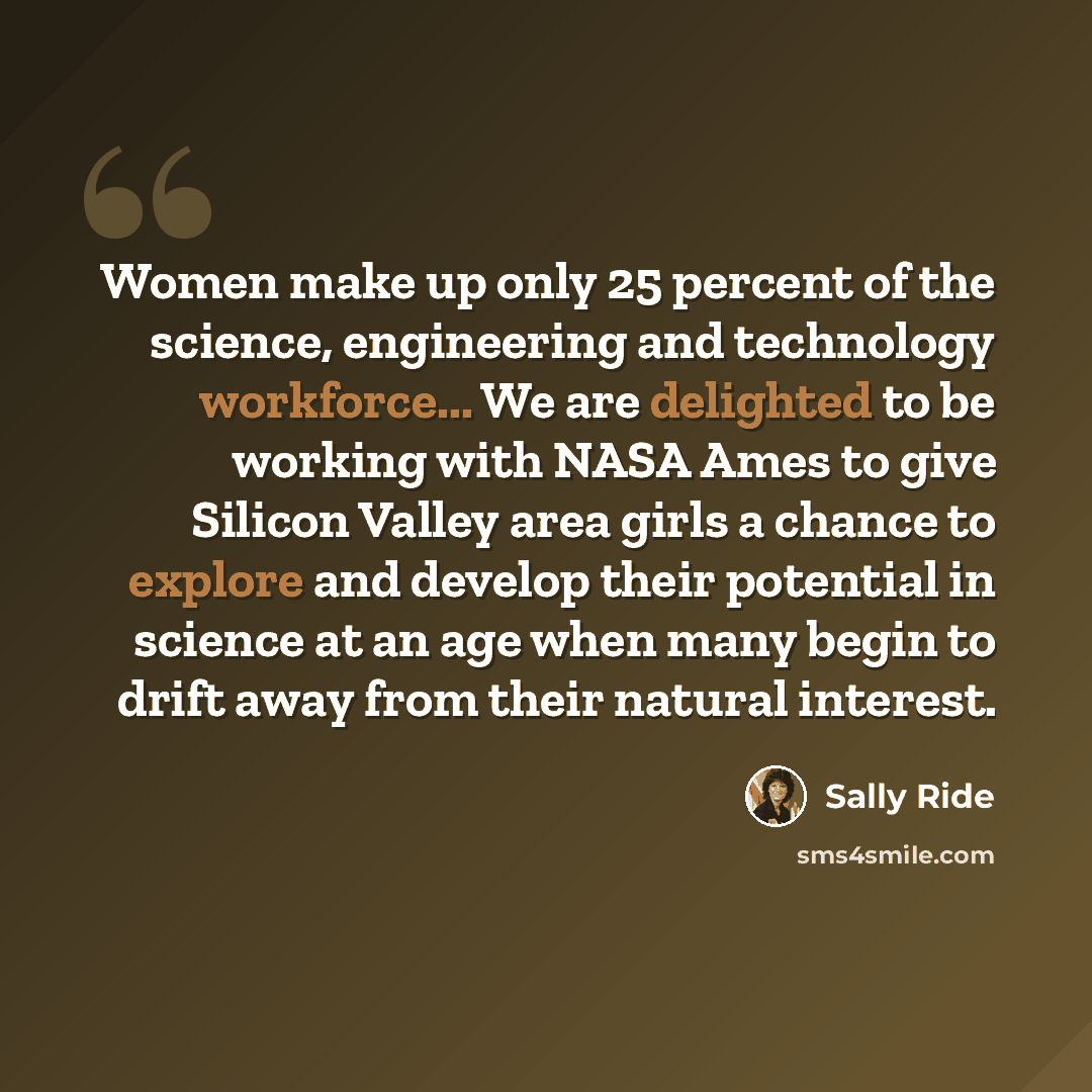 “Women make up only 25 percent of the science, engineering and technology workforce... We are delighted to be working with NASA Ames to give Silicon Valley area girls a chance to explore and develop their potential in science at an age when many begin to drift away from their natural interest.” quote by Sally Ride