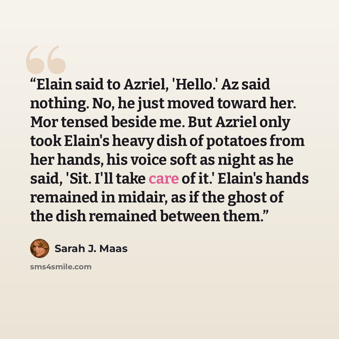 “Elain said to Azriel, 'Hello.' Az said nothing. No, he just moved toward her. Mor tensed beside me. But Azriel only took Elain's heavy dish of potatoes from her hands, his voice soft as night as he said, 'Sit. I'll take care of it.' Elain's hands remained in midair, as if the ghost of the dish…” quote by Sarah J. Maas