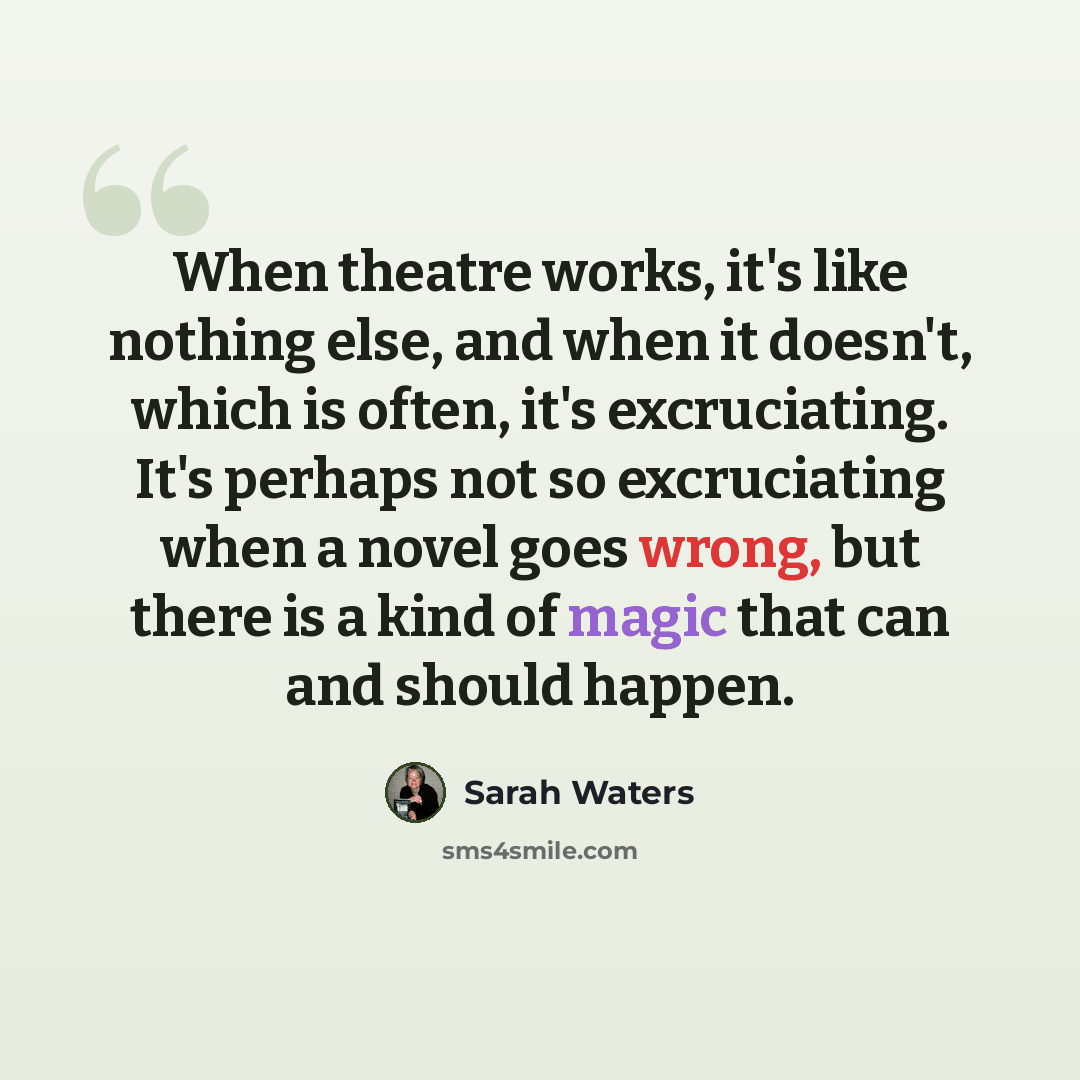 “When theatre works, it's like nothing else, and when it doesn't, which is often, it's excruciating. It's perhaps not so excruciating when a novel goes wrong, but there is a kind of magic that can and should happen.” quote by Sarah Waters