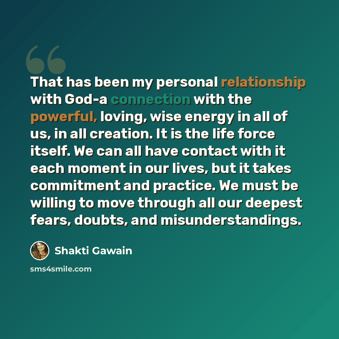 “That has been my personal relationship with God-a connection with the powerful, loving, wise energy in all of us, in all creation. It is the life force itself. We can all have contact with it each moment in our lives, but it takes commitment and practice. We must be willing to move through all our…” quote by Shakti Gawain