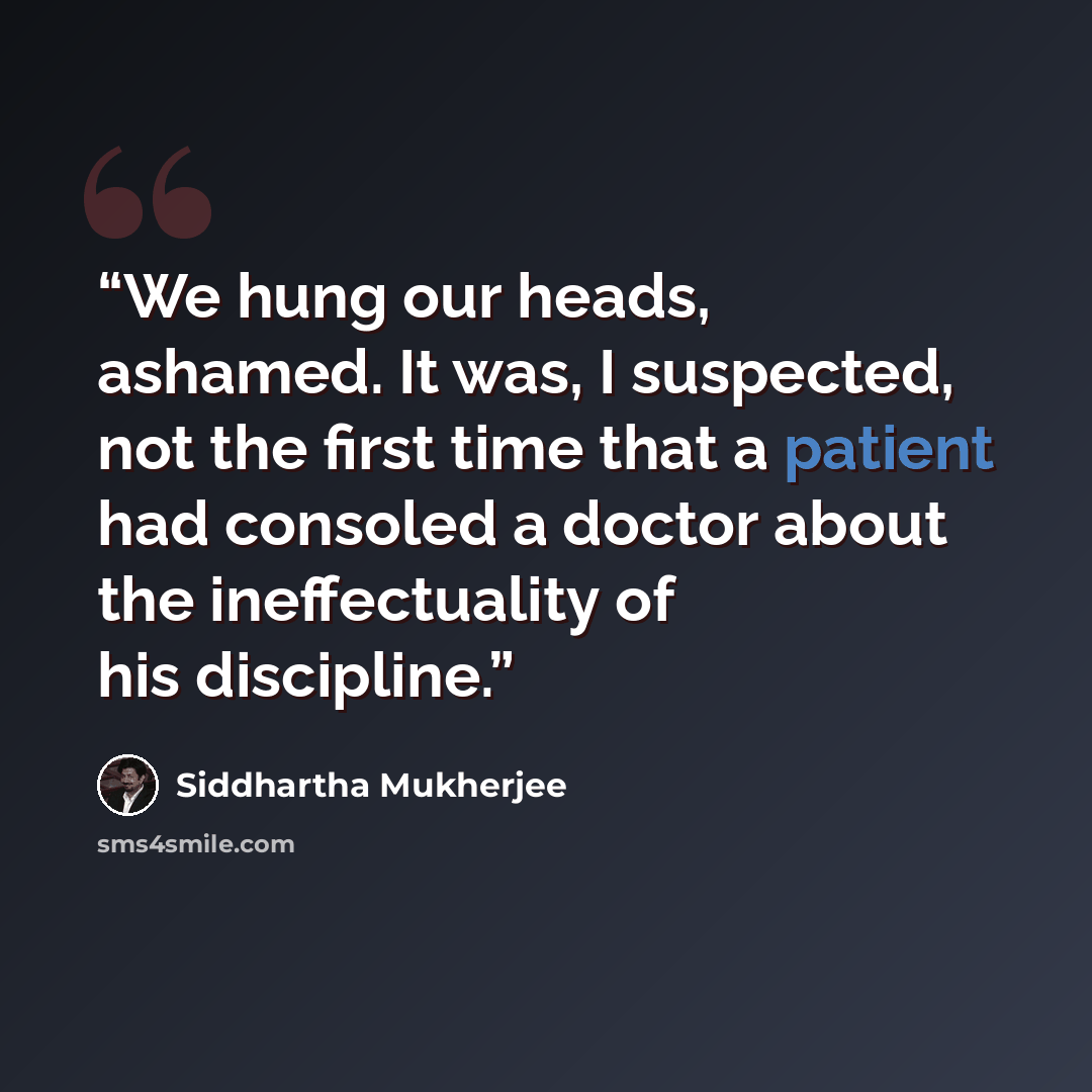 “We hung our heads, ashamed. It was, I suspected, not the first time that a patient had consoled a doctor about the ineffectuality of his discipline.” quote by Siddhartha Mukherjee