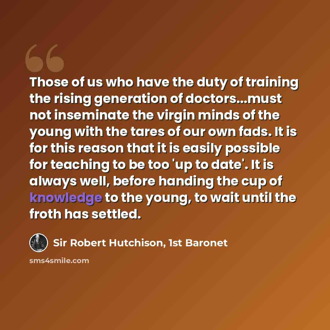 “Those of us who have the duty of training the rising generation of doctors...must not inseminate the virgin minds of the young with the tares of our own fads. It is for this reason that it is easily possible for teaching to be too 'up to date'. It is always well, before handing the cup of…” quote by Sir Robert Hutchison, 1st Baronet