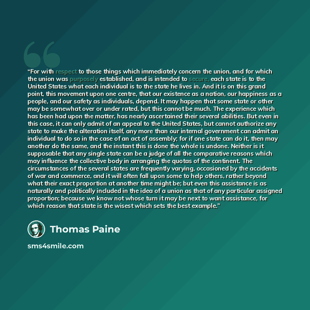“For with respect to those things which immediately concern the union, and for which the union was purposely established, and is intended to secure, each state is to the United States what each individual is to the state he lives in. And it is on this grand point, this movement upon one centre…” quote by Thomas Paine
