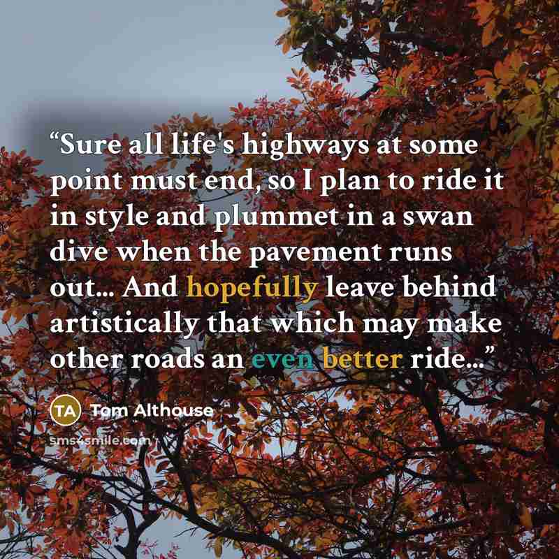 “Sure all life's highways at some point must end, so I plan to ride it in style and plummet in a swan dive when the pavement runs out... And hopefully leave behind artistically that which may make other roads an even better ride...” quote by Tom Althouse