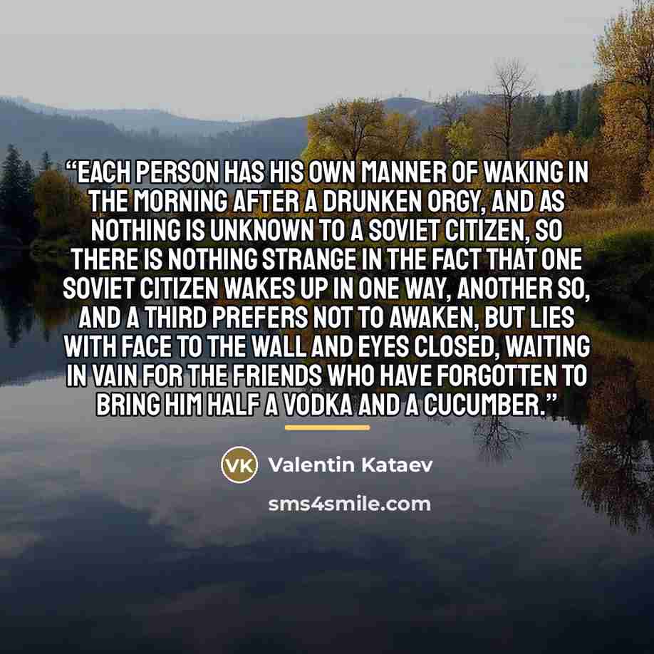 “Each person has his own manner of waking in the morning after a drunken orgy, and as nothing is unknown to a Soviet citizen, so there is nothing strange in the fact that one Soviet citizen wakes up in one way, another so, and a third prefers not to awaken, but lies with face to the wall and eyes…” quote by Valentin Kataev