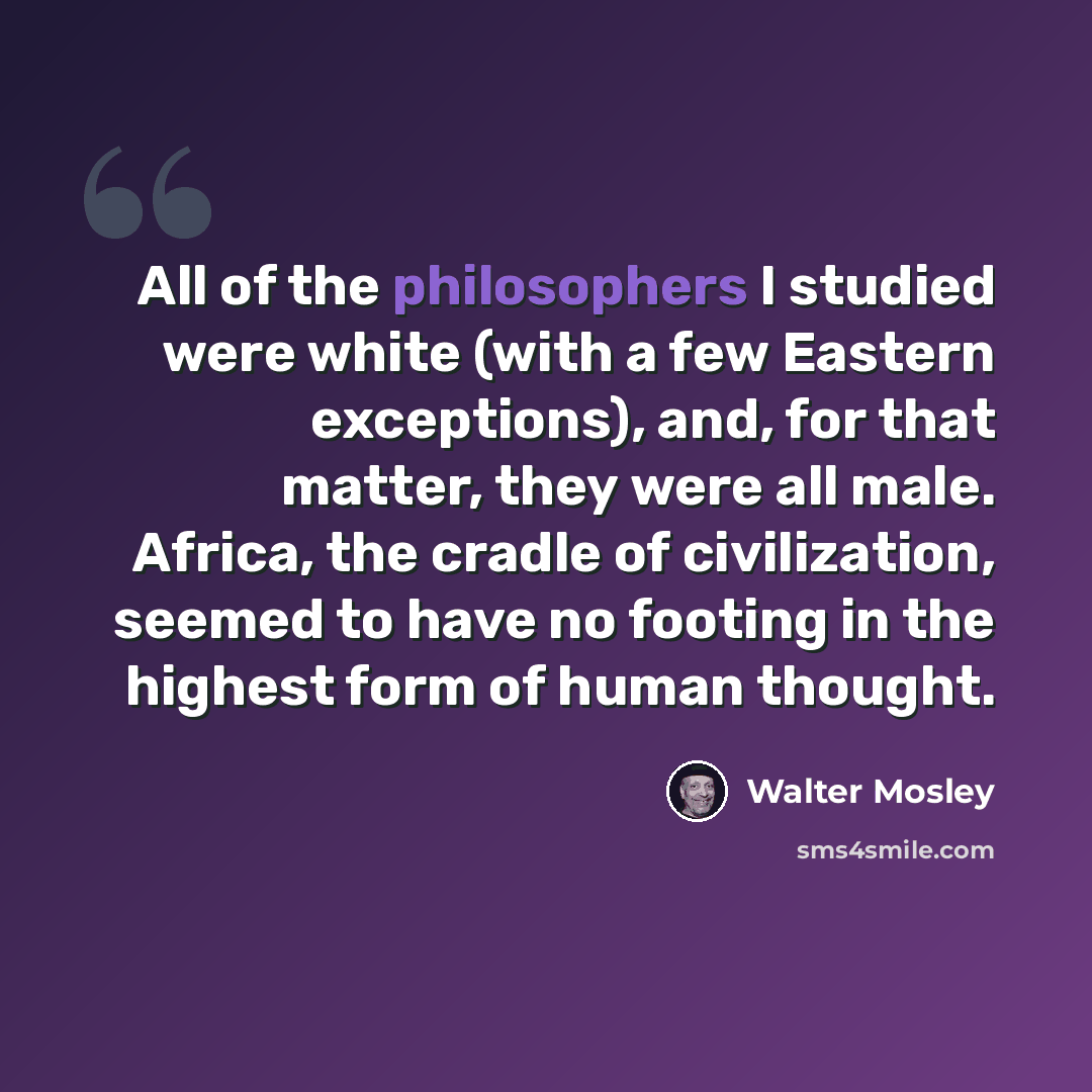 “All of the philosophers I studied were white (with a few Eastern exceptions), and, for that matter, they were all male. Africa, the cradle of civilization, seemed to have no footing in the highest form of human thought.” quote by Walter Mosley