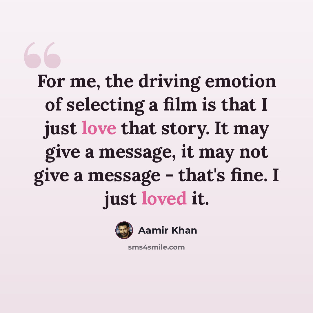 “For me, the driving emotion of selecting a film is that I just love that story. It may give a message, it may not give a message - that's fine. I just loved it.” quote by Aamir Khan