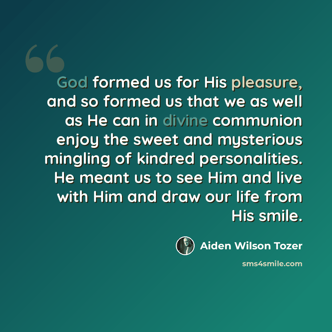“God formed us for His pleasure, and so formed us that we as well as He can in divine communion enjoy the sweet and mysterious mingling of kindred personalities. He meant us to see Him and live with Him and draw our life from His smile.” quote by Aiden Wilson Tozer