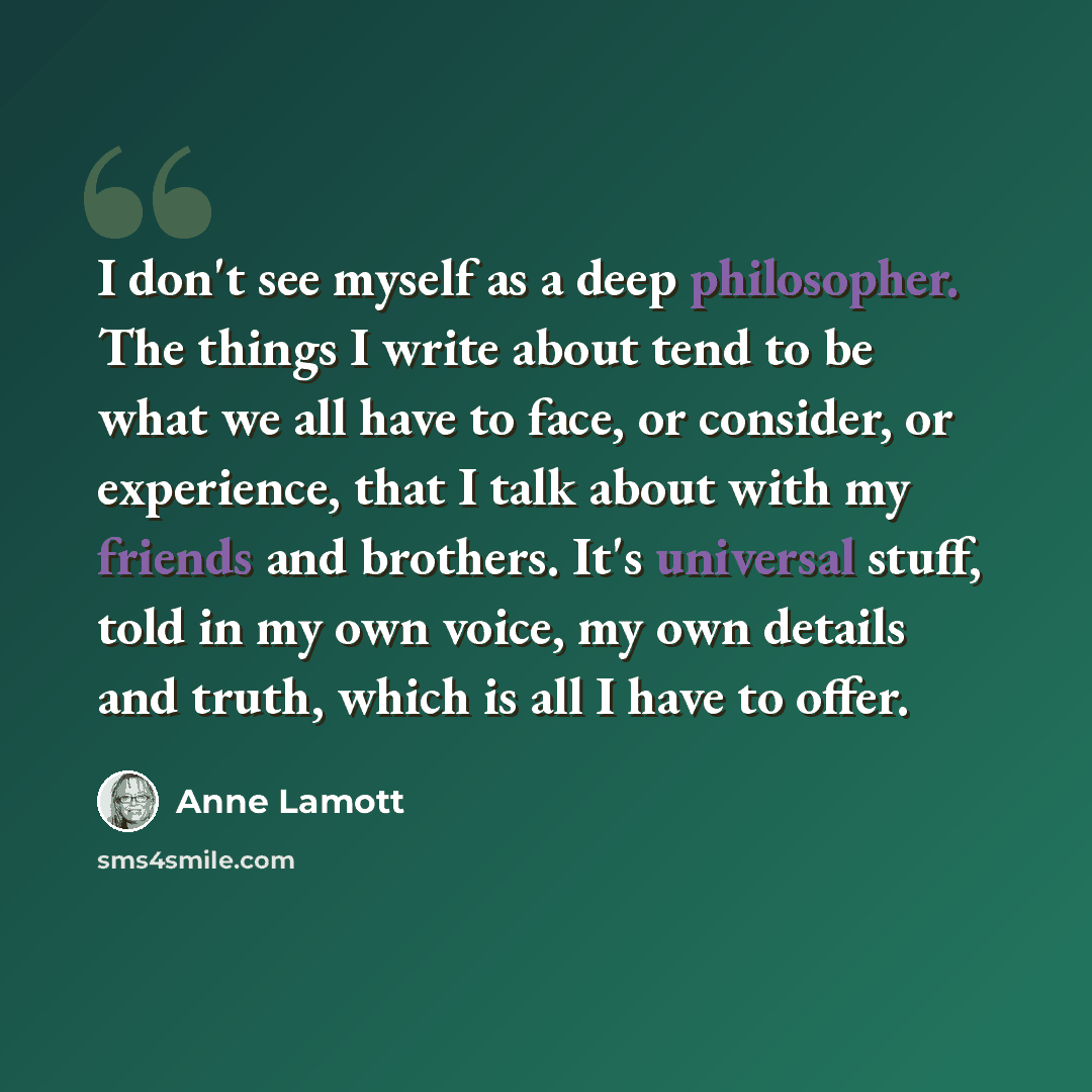 “I don't see myself as a deep philosopher. The things I write about tend to be what we all have to face, or consider, or experience, that I talk about with my friends and brothers. It's universal stuff, told in my own voice, my own details and truth, which is all I have to offer.” quote by Anne Lamott