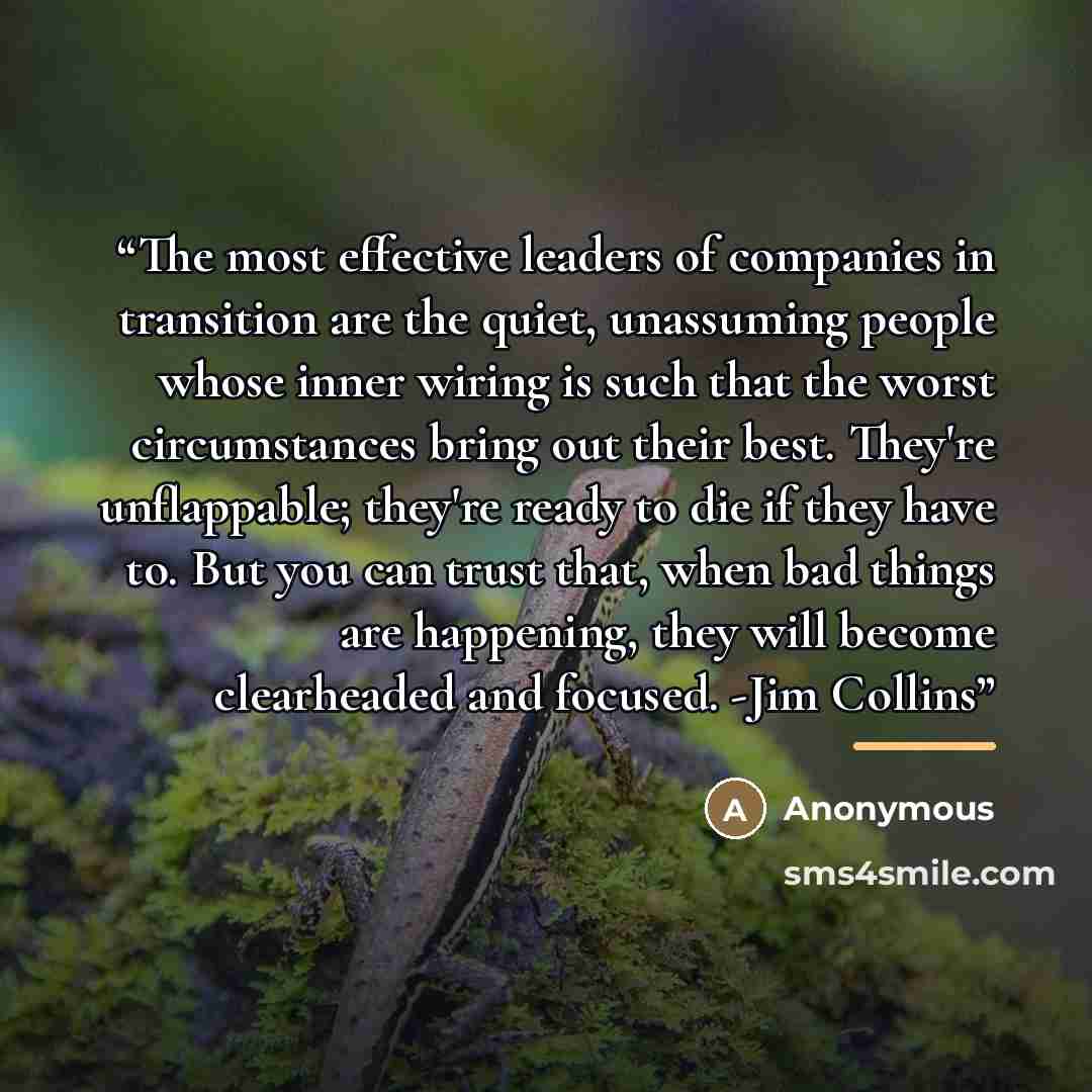 “The most effective leaders of companies in transition are the quiet, unassuming people whose inner wiring is such that the worst circumstances bring out their best. They're unflappable; they're ready to die if they have to. But you can trust that, when bad things are happening, they will become…” quote by Anonymous