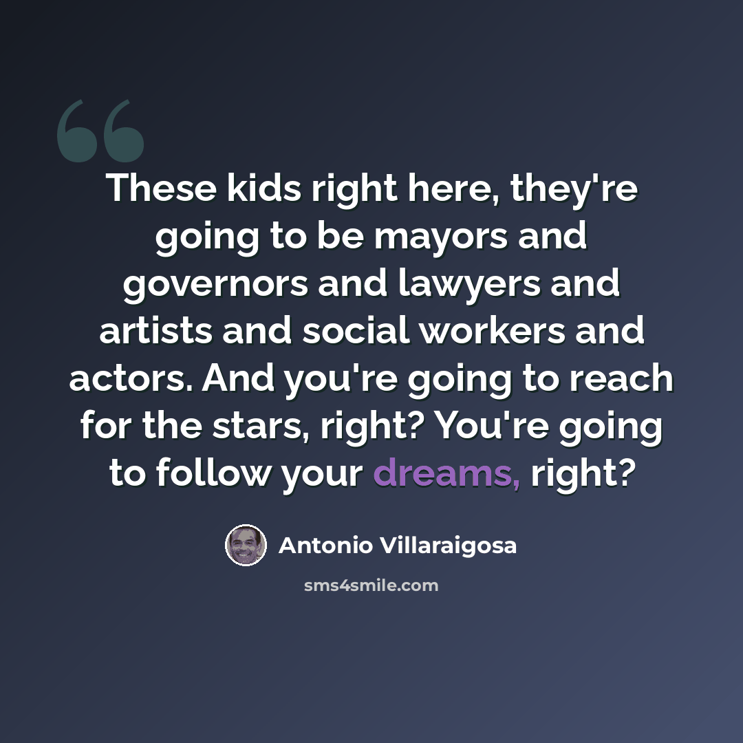 “These kids right here, they're going to be mayors and governors and lawyers and artists and social workers and actors. And you're going to reach for the stars, right? You're going to follow your dreams, right?” quote by Antonio Villaraigosa