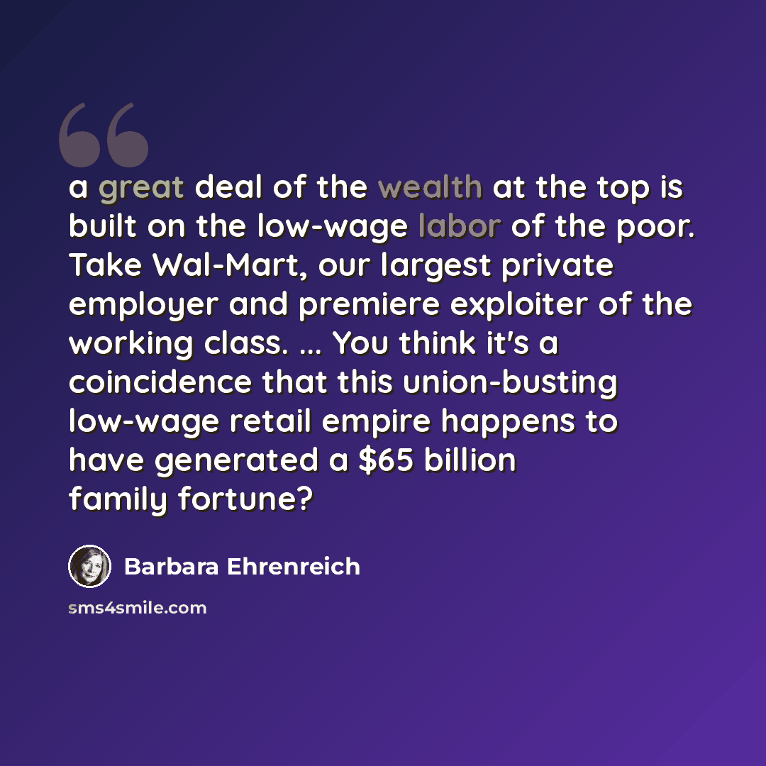 “a great deal of the wealth at the top is built on the low-wage labor of the poor. Take Wal-Mart, our largest private employer and premiere exploiter of the working class. ... You think it's a coincidence that this union-busting low-wage retail empire happens to have generated a $65 billion family…” quote by Barbara Ehrenreich