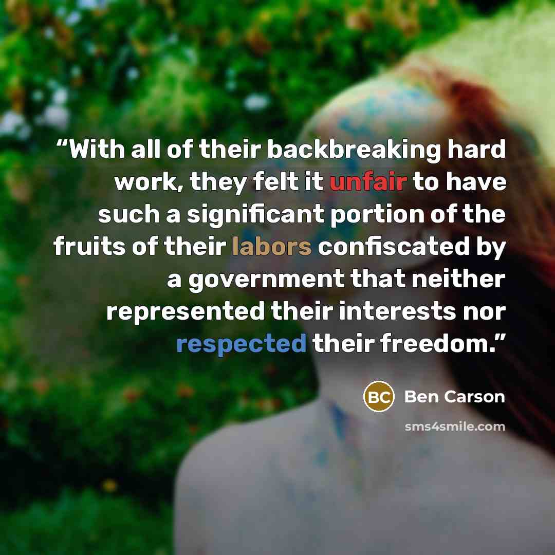 “With all of their backbreaking hard work, they felt it unfair to have such a significant portion of the fruits of their labors confiscated by a government that neither represented their interests nor respected their freedom.” quote by Ben Carson