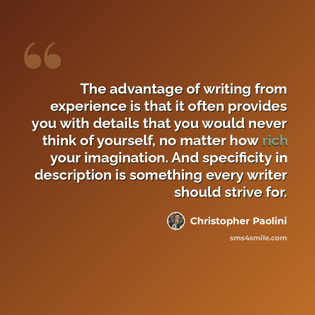 “The advantage of writing from experience is that it often provides you with details that you would never think of yourself, no matter how rich your imagination. And specificity in description is something every writer should strive for.” quote by Christopher Paolini