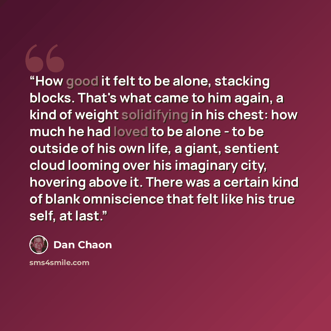 “How good it felt to be alone, stacking blocks. That's what came to him again, a kind of weight solidifying in his chest: how much he had loved to be alone - to be outside of his own life, a giant, sentient cloud looming over his imaginary city, hovering above it. There was a certain kind of blank…” quote by Dan Chaon