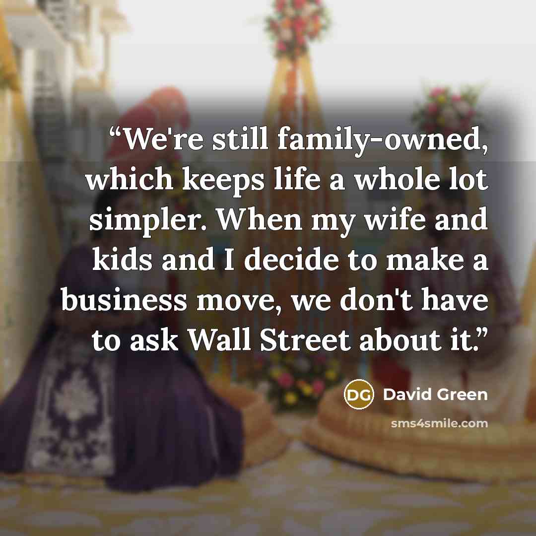 “We're still family-owned, which keeps life a whole lot simpler. When my wife and kids and I decide to make a business move, we don't have to ask Wall Street about it.” quote by David Green