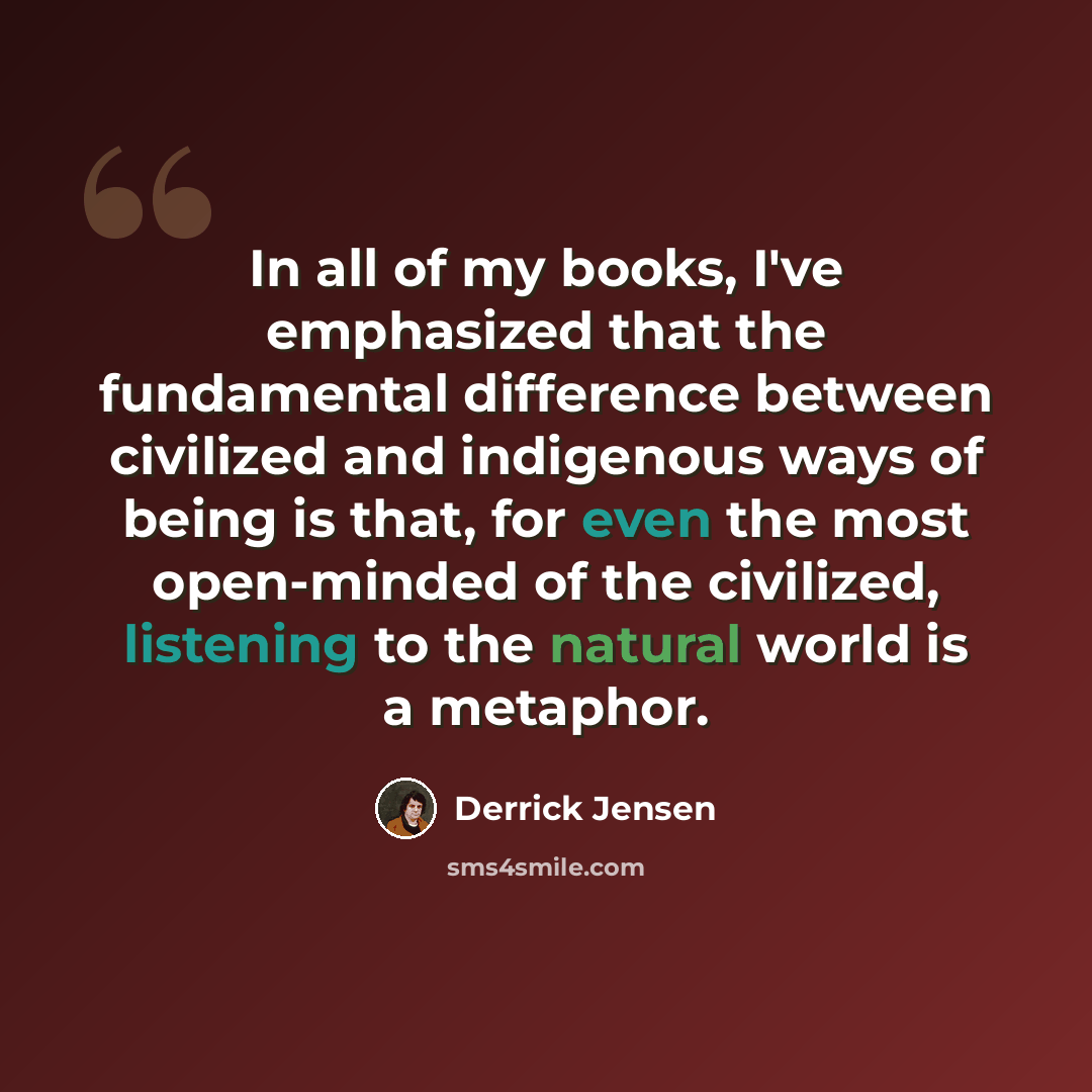 “In all of my books, I've emphasized that the fundamental difference between civilized and indigenous ways of being is that, for even the most open-minded of the civilized, listening to the natural world is a metaphor.” quote by Derrick Jensen