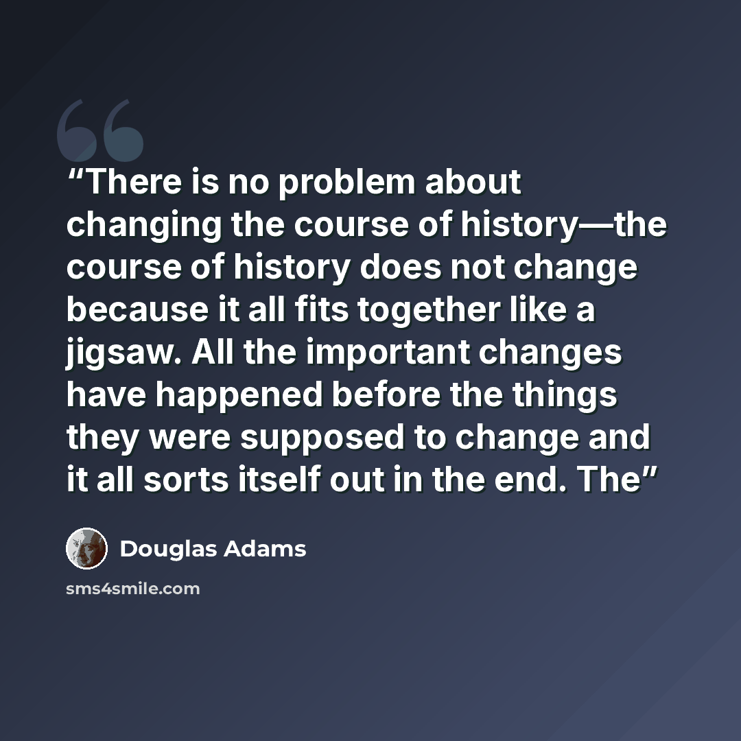 “There is no problem about changing the course of history—the course of history does not change because it all fits together like a jigsaw. All the important changes have happened before the things they were supposed to change and it all sorts itself out in the end. The” quote by Douglas Adams