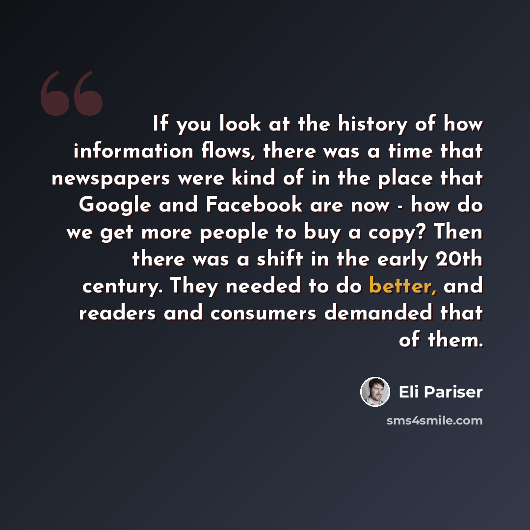 “If you look at the history of how information flows, there was a time that newspapers were kind of in the place that Google and Facebook are now - how do we get more people to buy a copy? Then there was a shift in the early 20th century. They needed to do better, and readers and consumers demanded…” quote by Eli Pariser