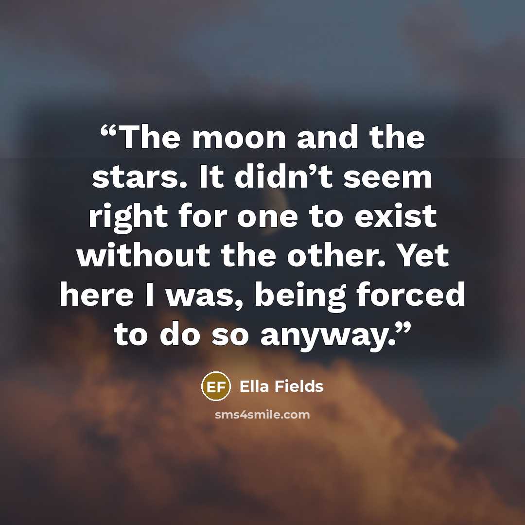 “The moon and the stars. It didn’t seem right for one to exist without the other. Yet here I was, being forced to do so anyway.” quote by Ella Fields