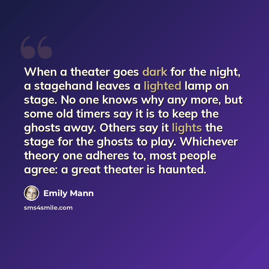 “When a theater goes dark for the night, a stagehand leaves a lighted lamp on stage. No one knows why any more, but some old timers say it is to keep the ghosts away. Others say it lights the stage for the ghosts to play. Whichever theory one adheres to, most people agree: a great theater is haunted.” quote by Emily Mann
