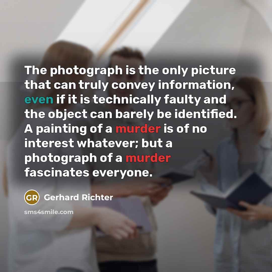 “The photograph is the only picture that can truly convey information, even if it is technically faulty and the object can barely be identified. A painting of a murder is of no interest whatever; but a photograph of a murder fascinates everyone.” quote by Gerhard Richter