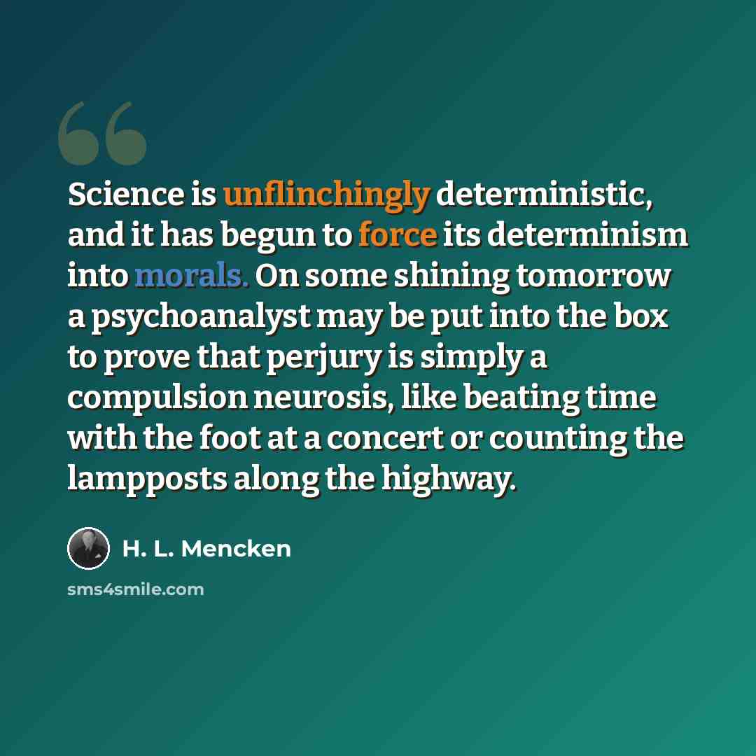 “Science is unflinchingly deterministic, and it has begun to force its determinism into morals. On some shining tomorrow a psychoanalyst may be put into the box to prove that perjury is simply a compulsion neurosis, like beating time with the foot at a concert or counting the lampposts along the…” quote by H. L. Mencken