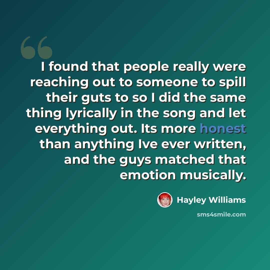 “I found that people really were reaching out to someone to spill their guts to so I did the same thing lyrically in the song and let everything out. Its more honest than anything Ive ever written, and the guys matched that emotion musically.” quote by Hayley Williams