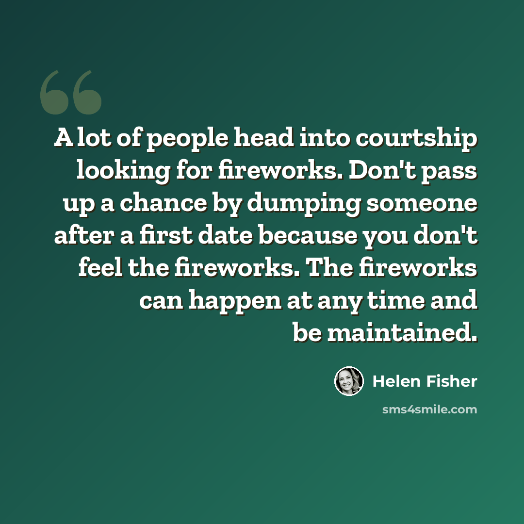 “A lot of people head into courtship looking for fireworks. Don't pass up a chance by dumping someone after a first date because you don't feel the fireworks. The fireworks can happen at any time and be maintained.” quote by Helen Fisher
