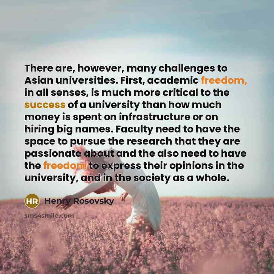 “There are, however, many challenges to Asian universities. First, academic freedom, in all senses, is much more critical to the success of a university than how much money is spent on infrastructure or on hiring big names. Faculty need to have the space to pursue the research that they are…” quote by Henry Rosovsky