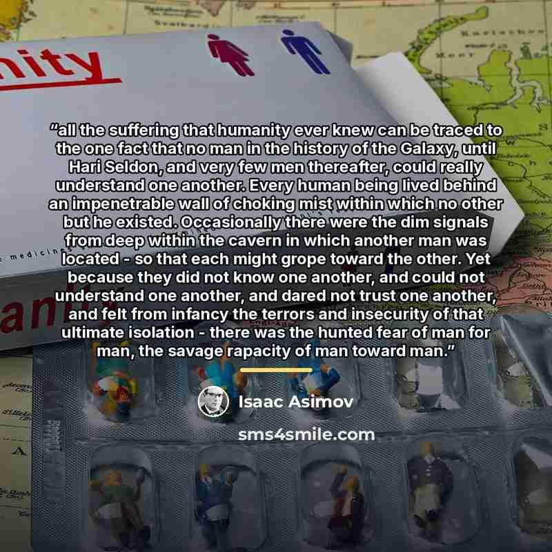 “all the suffering that humanity ever knew can be traced to the one fact that no man in the history of the Galaxy, until Hari Seldon, and very few men thereafter, could really understand one another. Every human being lived behind an impenetrable wall of choking mist within which no other but he…” quote by Isaac Asimov