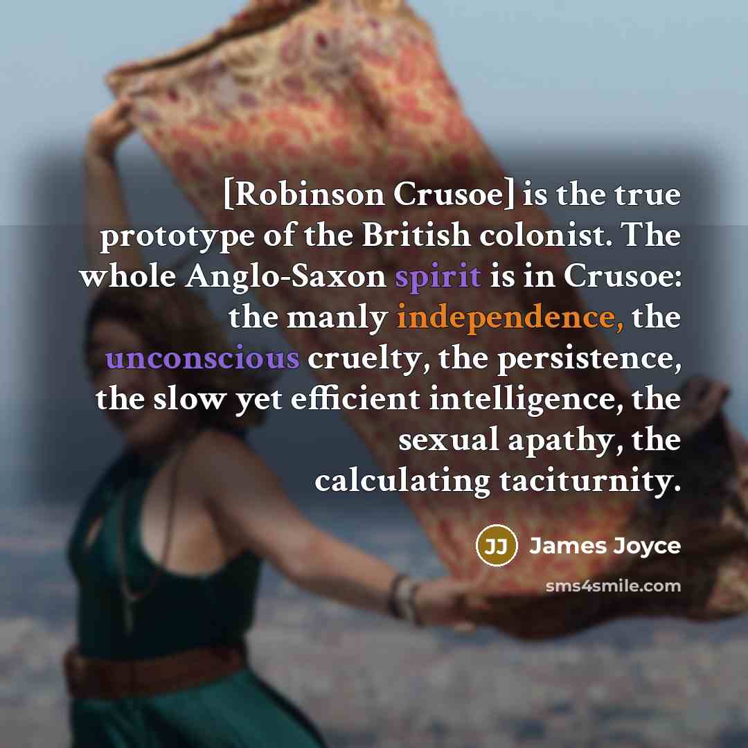“[Robinson Crusoe] is the true prototype of the British colonist. The whole Anglo-Saxon spirit is in Crusoe: the manly independence, the unconscious cruelty, the persistence, the slow yet efficient intelligence, the sexual apathy, the calculating taciturnity.” quote by James Joyce