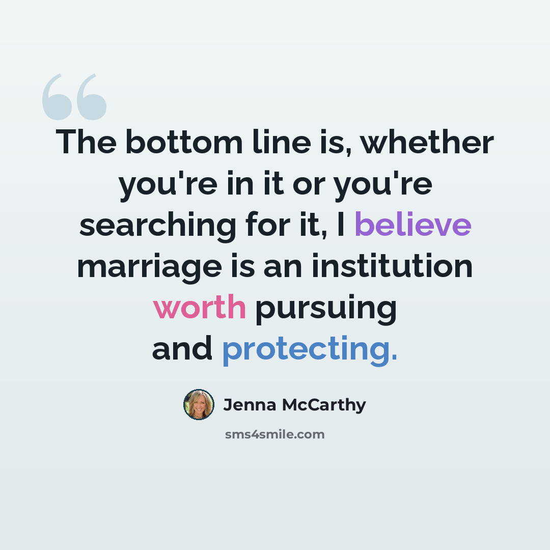 “The bottom line is, whether you're in it or you're searching for it, I believe marriage is an institution worth pursuing and protecting.” quote by Jenna McCarthy