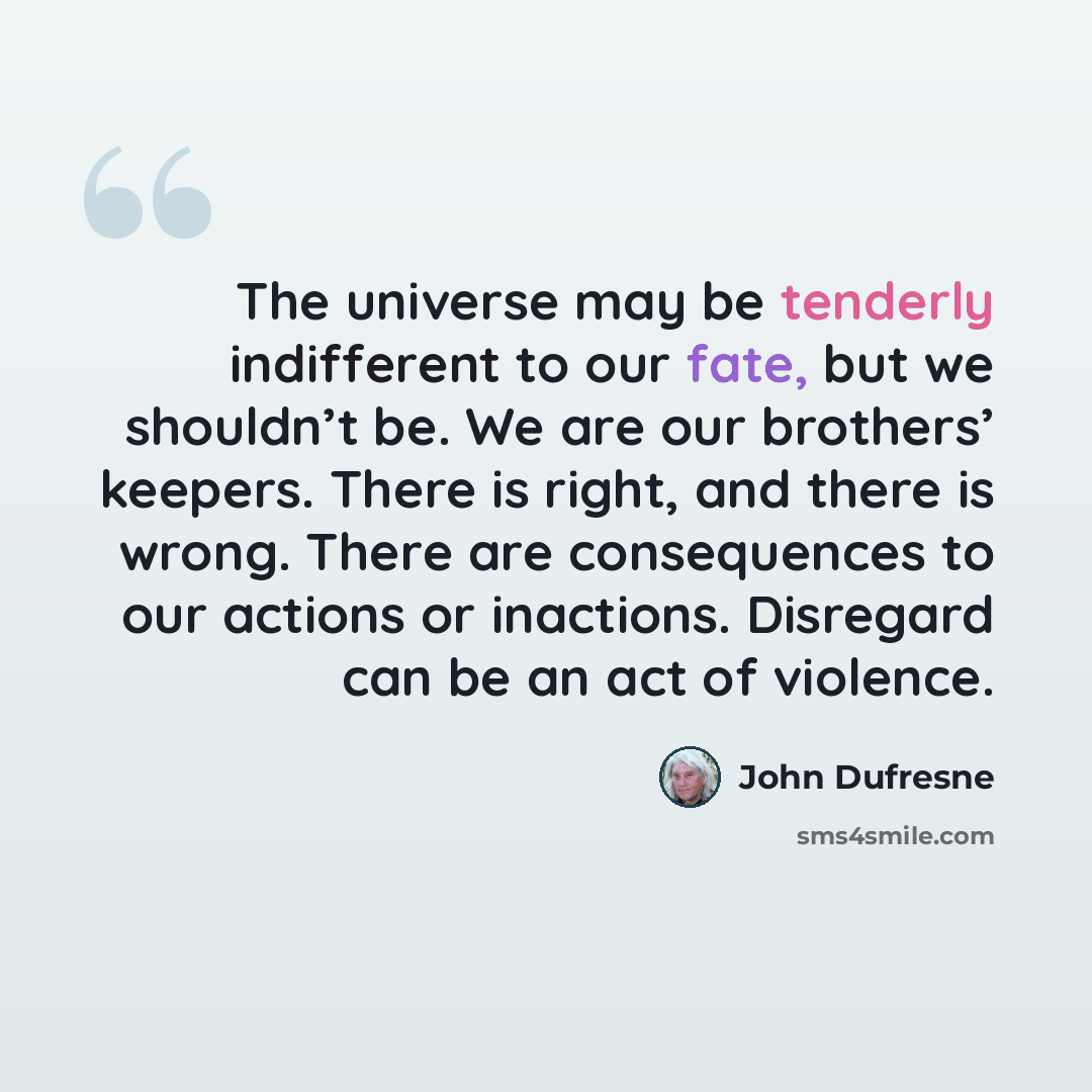 “The universe may be tenderly indifferent to our fate, but we shouldn’t be. We are our brothers’ keepers. There is right, and there is wrong. There are consequences to our actions or inactions. Disregard can be an act of violence.” quote by John Dufresne