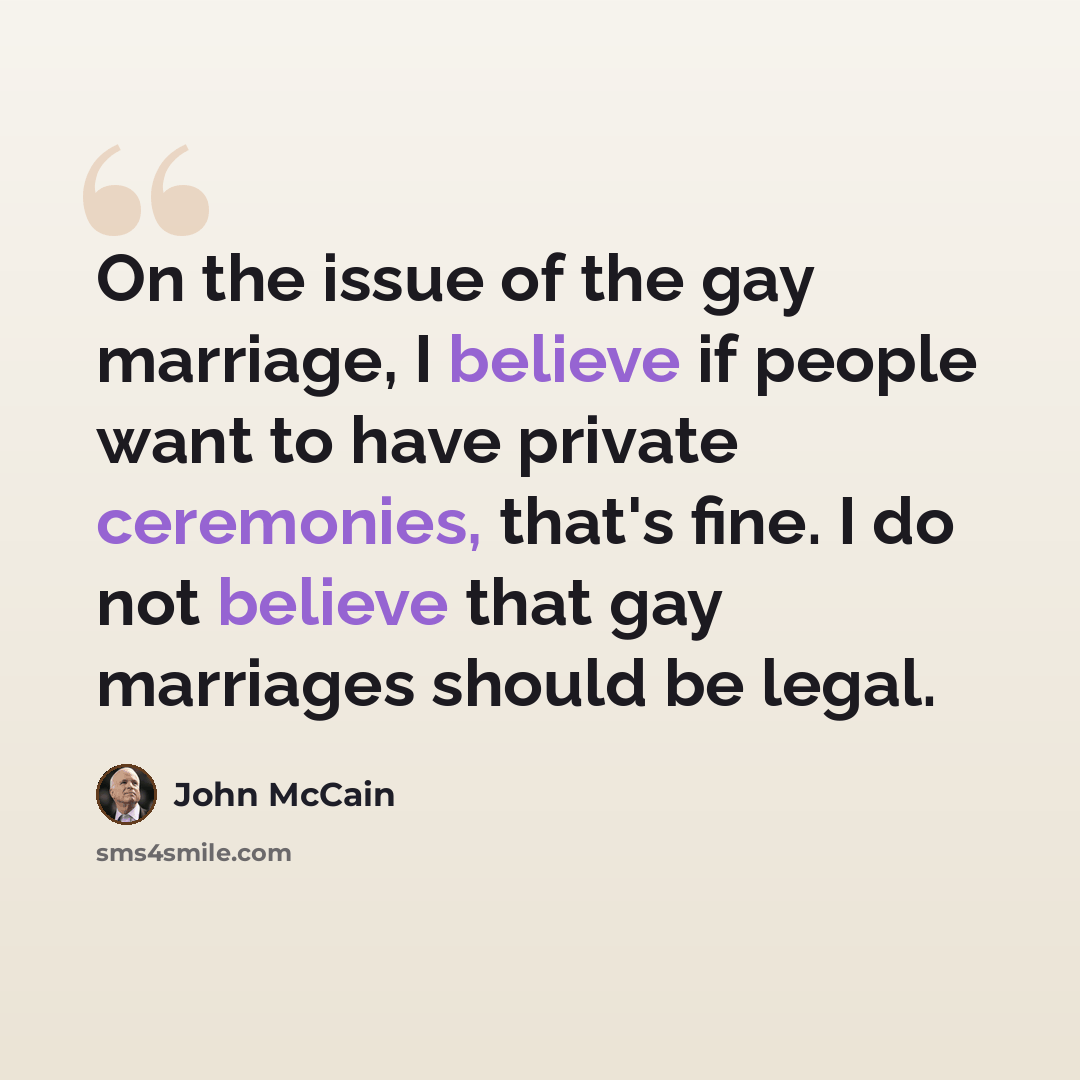 “On the issue of the gay marriage, I believe if people want to have private ceremonies, that's fine. I do not believe that gay marriages should be legal.” quote by John McCain