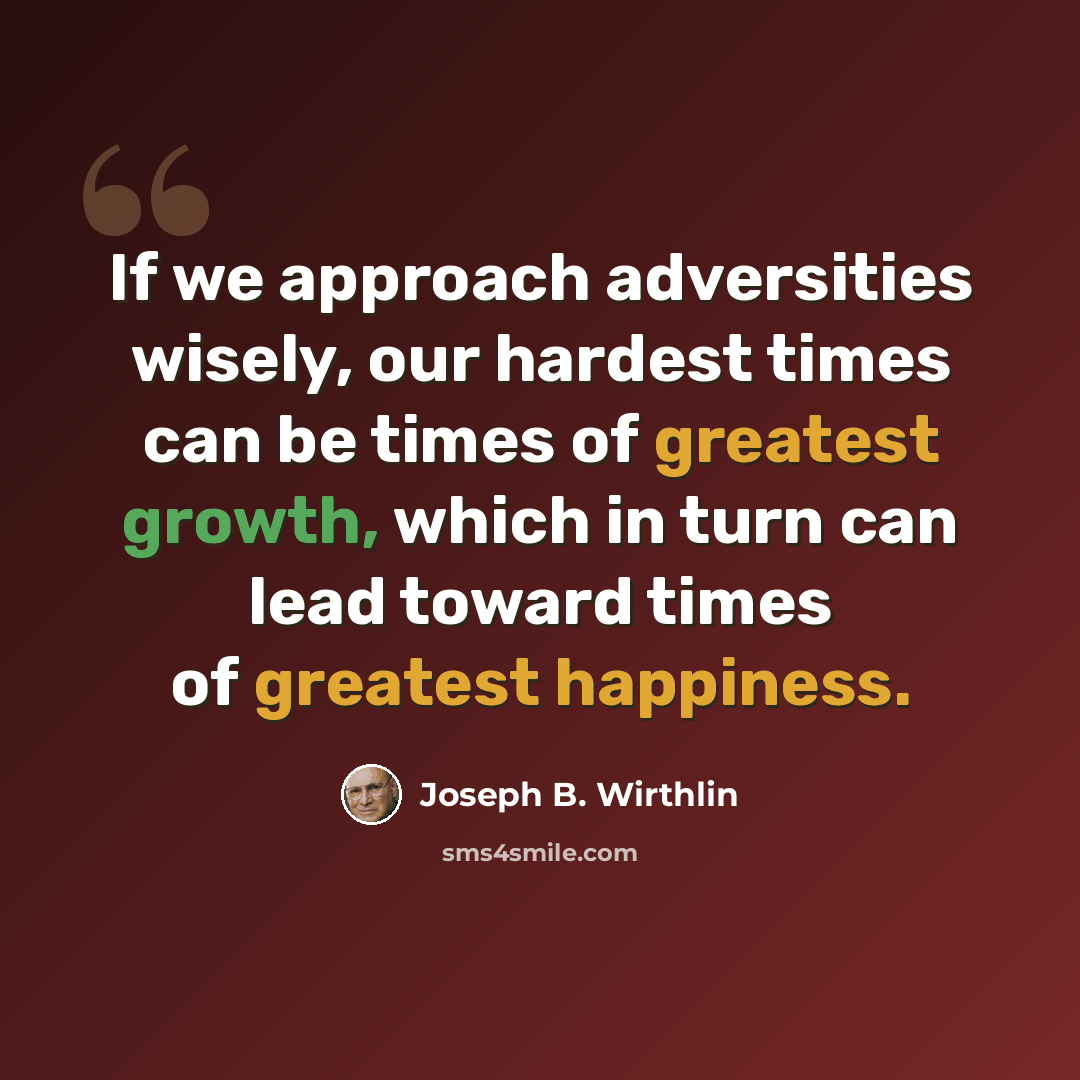 “If we approach adversities wisely, our hardest times can be times of greatest growth, which in turn can lead toward times of greatest happiness.” quote by Joseph B. Wirthlin